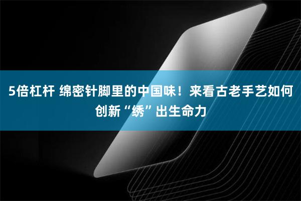 5倍杠杆 绵密针脚里的中国味！来看古老手艺如何创新“绣”出生命力