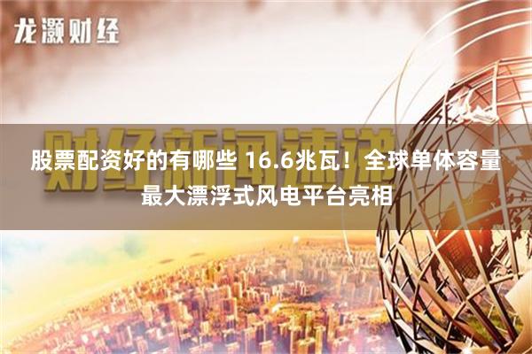 股票配资好的有哪些 16.6兆瓦！全球单体容量最大漂浮式风电平台亮相