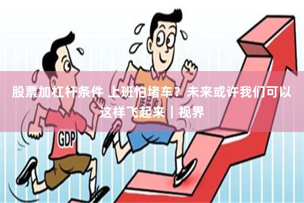 股票加杠杆条件 上班怕堵车？未来或许我们可以这样飞起来｜视界