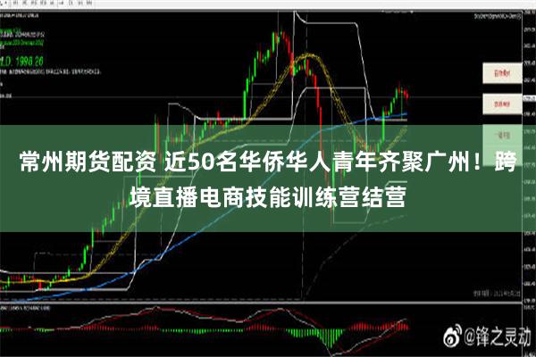 常州期货配资 近50名华侨华人青年齐聚广州！跨境直播电商技能训练营结营