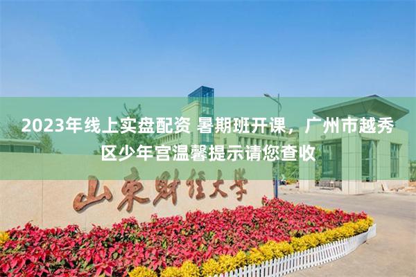 2023年线上实盘配资 暑期班开课，广州市越秀区少年宫温馨提示请您查收