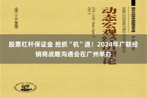 股票杠杆保证金 抢抓“机”遇！2024年广联经销商战略沟通会在广州举办