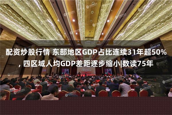 配资炒股行情 东部地区GDP占比连续31年超50%, 四区域人均GDP差距逐步缩小|数读75年