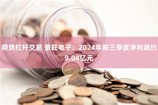 期货杠杆交易 景旺电子：2024年前三季度净利润约9.04亿元