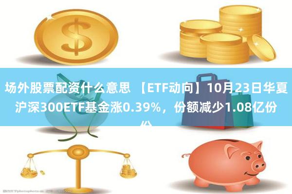 场外股票配资什么意思 【ETF动向】10月23日华夏沪深300ETF基金涨0.39%，份额减少1.08亿份