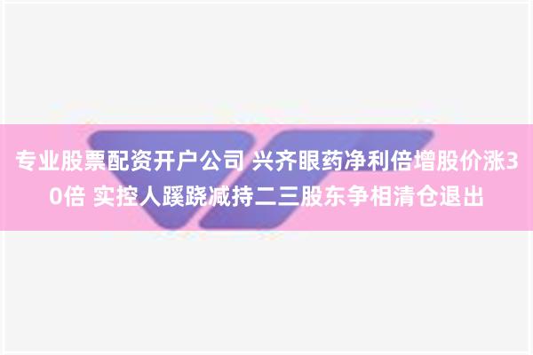 专业股票配资开户公司 兴齐眼药净利倍增股价涨30倍 实控人蹊跷减持二三股东争相清仓退出