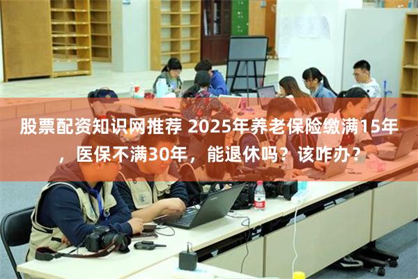 股票配资知识网推荐 2025年养老保险缴满15年，医保不满30年，能退休吗？该咋办？