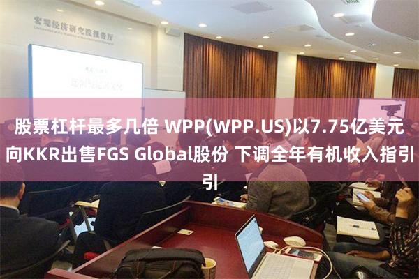 股票杠杆最多几倍 WPP(WPP.US)以7.75亿美元向KKR出售FGS Global股份 下调全年有机收入指引