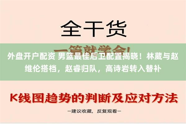 外盘开户配资 男篮最佳后卫配置揭晓！林葳与赵维伦搭档，赵睿归队，高诗岩转入替补