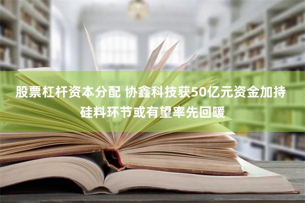 股票杠杆资本分配 协鑫科技获50亿元资金加持 硅料环节或有望率先回暖