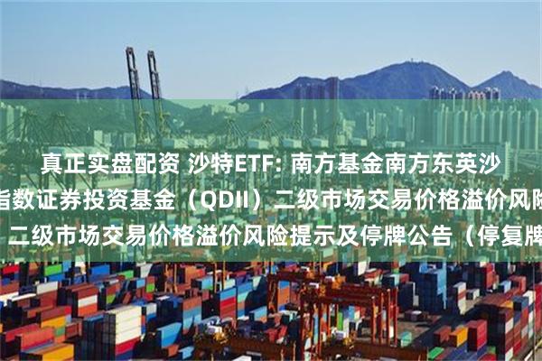 真正实盘配资 沙特ETF: 南方基金南方东英沙特阿拉伯交易型开放式指数证券投资基金（QDII）二级市场交易价格溢价风险提示及停牌公告（停复牌）