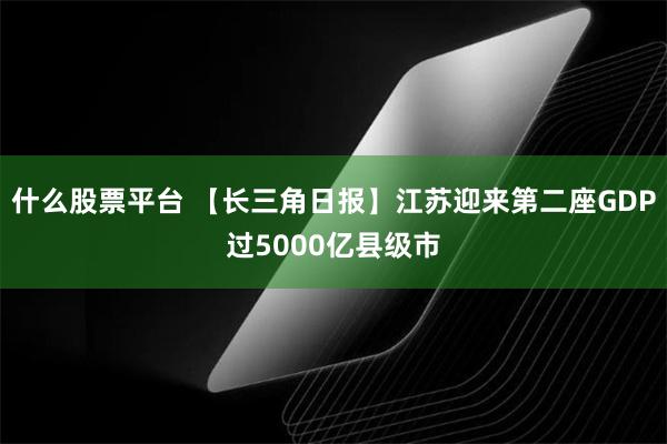 什么股票平台 【长三角日报】江苏迎来第二座GDP过5000亿县级市