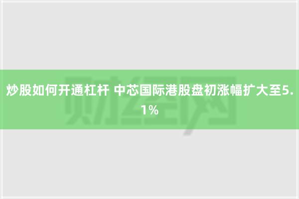 炒股如何开通杠杆 中芯国际港股盘初涨幅扩大至5.1%