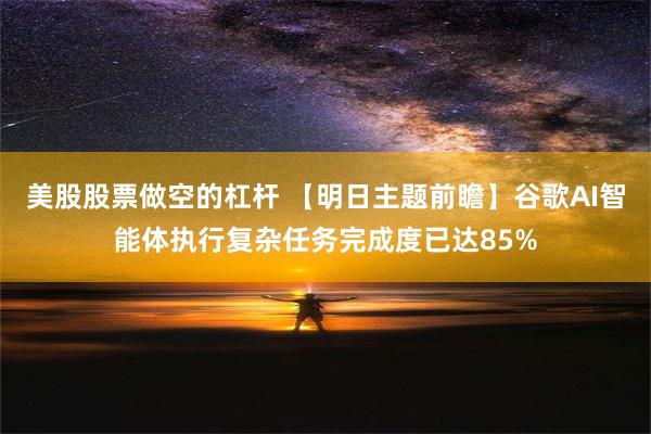 美股股票做空的杠杆 【明日主题前瞻】谷歌AI智能体执行复杂任务完成度已达85%